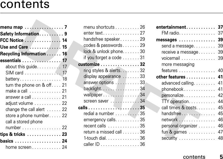 contents5contentsmenu map  . . . . . . . . . . . . . . . . 7Safety Information . . . . . . . . . . 9FCC Notice . . . . . . . . . . . . . . . 14Use and Care  . . . . . . . . . . . . . 15Recycling Information . . . . . . 16essentials . . . . . . . . . . . . . . . .  17about this guide. . . . . . . . . .  17SIM card . . . . . . . . . . . . . . .  17battery . . . . . . . . . . . . . . . . .  18turn the phone on &amp; off. . . . 21make a call  . . . . . . . . . . . . . 21answer a call . . . . . . . . . . . .  21adjust volume . . . . . . . . . . .  22change the call alert  . . . . . .  22store a phone number. . . . . 22call a stored phone number . . . . . . . . . . . . . . . .  22tips &amp; tricks  . . . . . . . . . . . . . . 23basics  . . . . . . . . . . . . . . . . . . . 24home screen . . . . . . . . . . . . 24menu shortcuts . . . . . . . . . . 26enter text . . . . . . . . . . . . . . . 27handsfree speaker . . . . . . . . 29codes &amp; passwords. . . . . . . 29lock &amp; unlock phone. . . . . . . 30if you forget a code . . . . . . . 31customize . . . . . . . . . . . . . . . . 32ring styles &amp; alerts. . . . . . . . 32display appearance  . . . . . . . 33answer options  . . . . . . . . . . 33backlight. . . . . . . . . . . . . . . . 34wallpaper . . . . . . . . . . . . . . . 34screen saver  . . . . . . . . . . . . 34calls . . . . . . . . . . . . . . . . . . . . . 35redial a number . . . . . . . . . . 35emergency calls. . . . . . . . . . 35recent calls  . . . . . . . . . . . . . 35return a missed call . . . . . . . 361-touch dial. . . . . . . . . . . . . . 36caller ID . . . . . . . . . . . . . . . . 36entertainment . . . . . . . . . . . .   37FM radio. . . . . . . . . . . . . . .   37messages  . . . . . . . . . . . . . . .   39send a message. . . . . . . . .   39receive a message. . . . . . .   39voicemail . . . . . . . . . . . . . .   39more messaging features . . . . . . . . . . . . . . .   40other features . . . . . . . . . . . .   41advanced calling. . . . . . . . .   41phonebook . . . . . . . . . . . . .   41personalize. . . . . . . . . . . . .   42TTY operation. . . . . . . . . . .   44call times &amp; costs. . . . . . . .   45handsfree. . . . . . . . . . . . . .   45network . . . . . . . . . . . . . . .   46personal organizer . . . . . . .   46fun &amp; games  . . . . . . . . . . .   47security  . . . . . . . . . . . . . . .   48