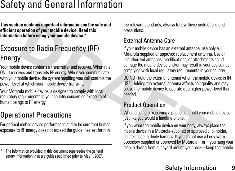 Safety Information9Safety and General InformationSafety I nformationThis section contains important information on the safe and efficient operation of your mobile device. Read this information before using your mobile device.*Exposure to Radio Frequency (RF) EnergyYour mobile device contains a transmitter and receiver. When it is ON, it receives and transmits RF energy. When you communicate with your mobile device, the system handling your call controls the power level at which your mobile device transmits.Your Motorola mobile device is designed to comply with local regulatory requirements in your country concerning exposure of human beings to RF energy.Operational PrecautionsFor optimal mobile device performance and to be sure that human exposure to RF energy does not exceed the guidelines set forth in the relevant standards, always follow these instructions and precautions.External Antenna CareIf your mobile device has an external antenna, use only a Motorola-supplied or approved replacement antenna. Use of unauthorized antennas, modifications, or attachments could damage the mobile device and/or may result in your device not complying with local regulatory requirements in your country.DO NOT hold the external antenna when the mobile device is IN USE. Holding the external antenna affects call quality and may cause the mobile device to operate at a higher power level than needed.Product OperationWhen placing or receiving a phone call, hold your mobile device just like you would a landline phone.If you wear the mobile device on your body, always place the mobile device in a Motorola-supplied or approved clip, holder, holster, case, or body harness. If you do not use a body-worn accessory supplied or approved by Motorola—or if you hang your mobile device from a lanyard around your neck—keep the mobile * The information provided in this document supersedes the general safety information in user’s guides published prior to May 1, 2007.