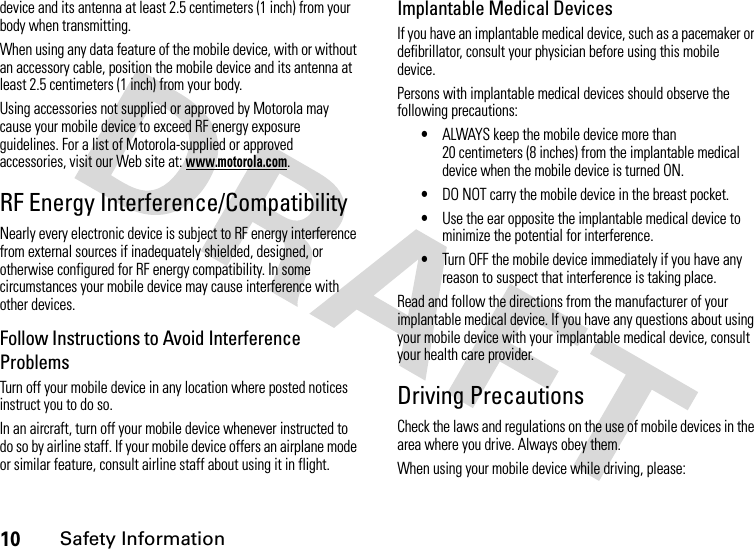 10Safety Informationdevice and its antenna at least 2.5 centimeters (1 inch) from your body when transmitting.When using any data feature of the mobile device, with or without an accessory cable, position the mobile device and its antenna at least 2.5 centimeters (1 inch) from your body.Using accessories not supplied or approved by Motorola may cause your mobile device to exceed RF energy exposure guidelines. For a list of Motorola-supplied or approved accessories, visit our Web site at: www.motorola.com.RF Energy Interference/CompatibilityNearly every electronic device is subject to RF energy interference from external sources if inadequately shielded, designed, or otherwise configured for RF energy compatibility. In some circumstances your mobile device may cause interference with other devices.Follow Instructions to Avoid Interference ProblemsTurn off your mobile device in any location where posted notices instruct you to do so.In an aircraft, turn off your mobile device whenever instructed to do so by airline staff. If your mobile device offers an airplane mode or similar feature, consult airline staff about using it in flight.Implantable Medical DevicesIf you have an implantable medical device, such as a pacemaker or defibrillator, consult your physician before using this mobile device.Persons with implantable medical devices should observe the following precautions:•ALWAYS keep the mobile device more than 20 centimeters (8 inches) from the implantable medical device when the mobile device is turned ON.•DO NOT carry the mobile device in the breast pocket.•Use the ear opposite the implantable medical device to minimize the potential for interference.•Turn OFF the mobile device immediately if you have any reason to suspect that interference is taking place.Read and follow the directions from the manufacturer of your implantable medical device. If you have any questions about using your mobile device with your implantable medical device, consult your health care provider.Driving PrecautionsCheck the laws and regulations on the use of mobile devices in the area where you drive. Always obey them.When using your mobile device while driving, please: