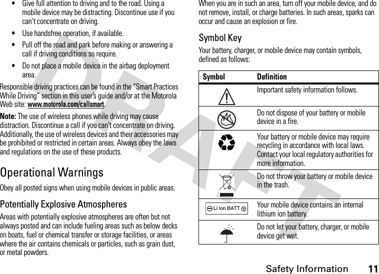 Safety Information11•Give full attention to driving and to the road. Using a mobile device may be distracting. Discontinue use if you can’t concentrate on driving.•Use handsfree operation, if available.•Pull off the road and park before making or answering a call if driving conditions so require.•Do not place a mobile device in the airbag deployment area.Responsible driving practices can be found in the “Smart Practices While Driving” section in this user’s guide and/or at the Motorola Web site: www.motorola.com/callsmart.Note: The use of wireless phones while driving may cause distraction. Discontinue a call if you can’t concentrate on driving. Additionally, the use of wireless devices and their accessories may be prohibited or restricted in certain areas. Always obey the laws and regulations on the use of these products.Operational WarningsObey all posted signs when using mobile devices in public areas.Potentially Explosive AtmospheresAreas with potentially explosive atmospheres are often but not always posted and can include fueling areas such as below decks on boats, fuel or chemical transfer or storage facilities, or areas where the air contains chemicals or particles, such as grain dust, or metal powders.When you are in such an area, turn off your mobile device, and do not remove, install, or charge batteries. In such areas, sparks can occur and cause an explosion or fire.Symbol KeyYour battery, charger, or mobile device may contain symbols, defined as follows:Symbol DefinitionImportant safety information follows.Do not dispose of your battery or mobile device in a fire.Your battery or mobile device may require recycling in accordance with local laws. Contact your local regulatory authorities for more information.Do not throw your battery or mobile device in the trash.Your mobile device contains an internal lithium ion battery.Do not let your battery, charger, or mobile device get wet.032374o032376o032375o032378oLi Ion BATT