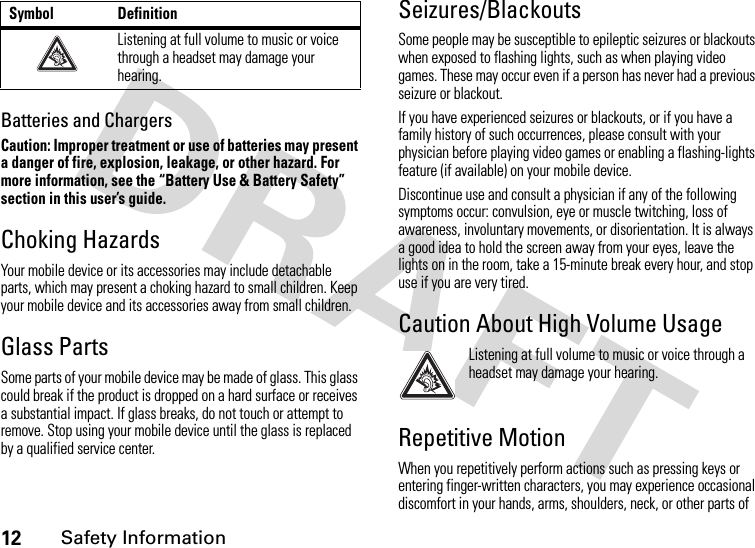 12Safety InformationBatteries and ChargersCaution: Improper treatment or use of batteries may present a danger of fire, explosion, leakage, or other hazard. For more information, see the “Battery Use &amp; Battery Safety” section in this user’s guide.Choking HazardsYour mobile device or its accessories may include detachable parts, which may present a choking hazard to small children. Keep your mobile device and its accessories away from small children.Glass PartsSome parts of your mobile device may be made of glass. This glass could break if the product is dropped on a hard surface or receives a substantial impact. If glass breaks, do not touch or attempt to remove. Stop using your mobile device until the glass is replaced by a qualified service center.Seizures/BlackoutsSome people may be susceptible to epileptic seizures or blackouts when exposed to flashing lights, such as when playing video games. These may occur even if a person has never had a previous seizure or blackout.If you have experienced seizures or blackouts, or if you have a family history of such occurrences, please consult with your physician before playing video games or enabling a flashing-lights feature (if available) on your mobile device.Discontinue use and consult a physician if any of the following symptoms occur: convulsion, eye or muscle twitching, loss of awareness, involuntary movements, or disorientation. It is always a good idea to hold the screen away from your eyes, leave the lights on in the room, take a 15-minute break every hour, and stop use if you are very tired.Caution About High Volume UsageListening at full volume to music or voice through a headset may damage your hearing.Repetitive MotionWhen you repetitively perform actions such as pressing keys or entering finger-written characters, you may experience occasional discomfort in your hands, arms, shoulders, neck, or other parts of Listening at full volume to music or voice through a headset may damage your hearing.Symbol Definition