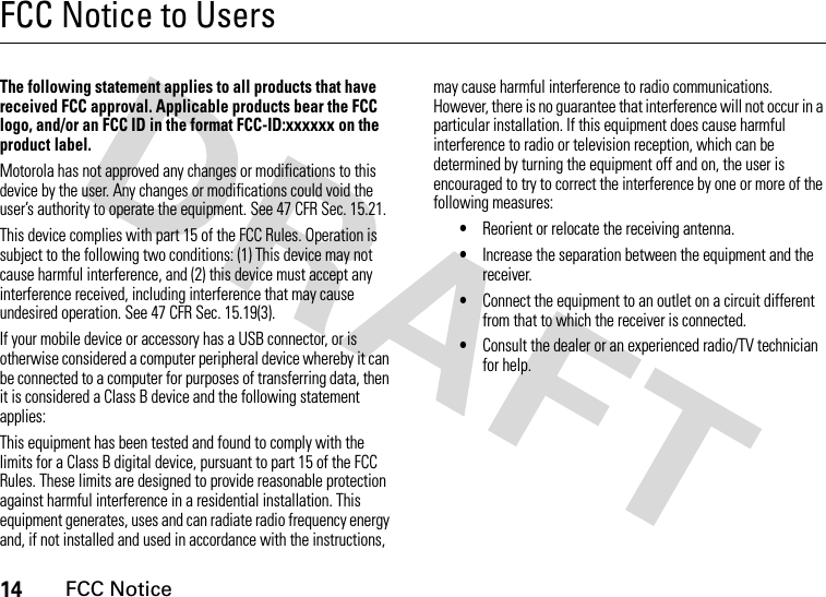 14FCC NoticeFCC Notice to UsersFCC Noti ceThe following statement applies to all products that have received FCC approval. Applicable products bear the FCC logo, and/or an FCC ID in the format FCC-ID:xxxxxx on the product label.Motorola has not approved any changes or modifications to this device by the user. Any changes or modifications could void the user’s authority to operate the equipment. See 47 CFR Sec. 15.21.This device complies with part 15 of the FCC Rules. Operation is subject to the following two conditions: (1) This device may not cause harmful interference, and (2) this device must accept any interference received, including interference that may cause undesired operation. See 47 CFR Sec. 15.19(3).If your mobile device or accessory has a USB connector, or is otherwise considered a computer peripheral device whereby it can be connected to a computer for purposes of transferring data, then it is considered a Class B device and the following statement applies:This equipment has been tested and found to comply with the limits for a Class B digital device, pursuant to part 15 of the FCC Rules. These limits are designed to provide reasonable protection against harmful interference in a residential installation. This equipment generates, uses and can radiate radio frequency energy and, if not installed and used in accordance with the instructions, may cause harmful interference to radio communications. However, there is no guarantee that interference will not occur in a particular installation. If this equipment does cause harmful interference to radio or television reception, which can be determined by turning the equipment off and on, the user is encouraged to try to correct the interference by one or more of the following measures:•Reorient or relocate the receiving antenna.•Increase the separation between the equipment and the receiver.•Connect the equipment to an outlet on a circuit different from that to which the receiver is connected.•Consult the dealer or an experienced radio/TV technician for help.