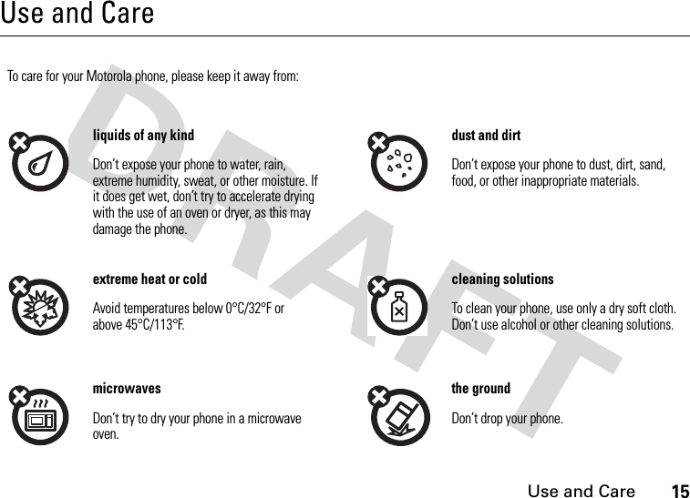 Use and Care15Use and CareUse and CareTo care for your Motorola phone, please keep it away from:liquids of any kind dust and dirtDon’t expose your phone to water, rain, extreme humidity, sweat, or other moisture. If it does get wet, don’t try to accelerate drying with the use of an oven or dryer, as this may damage the phone.Don’t expose your phone to dust, dirt, sand, food, or other inappropriate materials.extreme heat or cold cleaning solutionsAvoid temperatures below 0°C/32°F or above 45°C/113°F.To clean your phone, use only a dry soft cloth. Don’t use alcohol or other cleaning solutions.microwaves the groundDon’t try to dry your phone in a microwave oven.Don’t drop your phone.