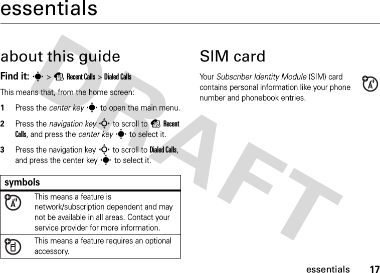 17essentialsessentialsabout this guideFind it: s &gt;sRecent Calls &gt;Dialed CallsThis means that, from the home screen:  1Press the center key s to open the main menu.2Press the navigation keyS to scroll to sRecent Calls, and press the center keys to select it.3Press the navigation keyS to scroll to Dialed Calls, and press the center keys to select it.SIM cardYo u r   Subscriber Identity Module (SIM) card contains personal information like your phone number and phonebook entries.symbolsThis means a feature is network/subscription dependent and may not be available in all areas. Contact your service provider for more information.This means a feature requires an optional accessory.