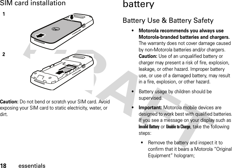18essentialsSIM card installationCaution: Do not bend or scratch your SIM card. Avoid exposing your SIM card to static electricity, water, or dirt.batteryBattery Use &amp; Battery Safety• Motorola recommends you always use Motorola-branded batteries and chargers. The warranty does not cover damage caused by non-Motorola batteries and/or chargers. Caution: Use of an unqualified battery or charger may present a risk of fire, explosion, leakage, or other hazard. Improper battery use, or use of a damaged battery, may result in a fire, explosion, or other hazard.•Battery usage by children should be supervised.• Important: Motorola mobile devices are designed to work best with qualified batteries. If you see a message on your display such as Invalid Battery or Unable to Charge, take the following steps:•Remove the battery and inspect it to confirm that it bears a Motorola “Original Equipment” hologram;12
