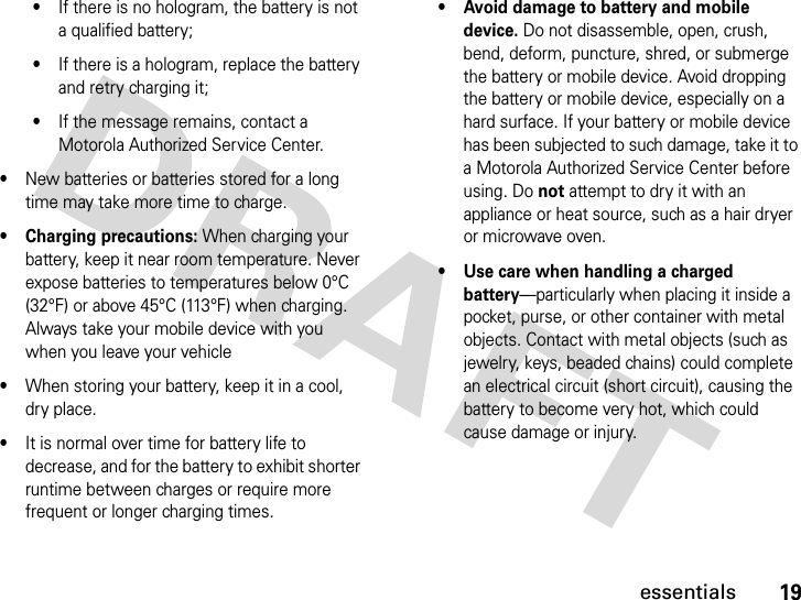 19essentials•If there is no hologram, the battery is not a qualified battery;•If there is a hologram, replace the battery and retry charging it;•If the message remains, contact a Motorola Authorized Service Center.•New batteries or batteries stored for a long time may take more time to charge.• Charging precautions: When charging your battery, keep it near room temperature. Never expose batteries to temperatures below 0°C (32°F) or above 45°C (113°F) when charging. Always take your mobile device with you when you leave your vehicle•When storing your battery, keep it in a cool, dry place.•It is normal over time for battery life to decrease, and for the battery to exhibit shorter runtime between charges or require more frequent or longer charging times.• Avoid damage to battery and mobile device. Do not disassemble, open, crush, bend, deform, puncture, shred, or submerge the battery or mobile device. Avoid dropping the battery or mobile device, especially on a hard surface. If your battery or mobile device has been subjected to such damage, take it to a Motorola Authorized Service Center before using. Do not attempt to dry it with an appliance or heat source, such as a hair dryer or microwave oven.•Use care when handling a charged battery—particularly when placing it inside a pocket, purse, or other container with metal objects. Contact with metal objects (such as jewelry, keys, beaded chains) could complete an electrical circuit (short circuit), causing the battery to become very hot, which could cause damage or injury.