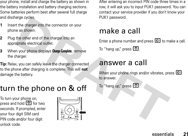 21essentialsyour phone, install and charge the battery as shown in the battery installation and battery charging sections. Some batteries perform best after several full charge and discharge cycles.1Insert the charger into the connector on your phone as shown.2Plug the other end of the charger into an appropriate electrical outlet.3When your phone displays Charge Complete, remove the charger.Tip: Relax, you can safely leave the charger connected to the phone after charging is complete. This will not damage the battery.turn the phone on &amp; offTo turn your phone on, press and hold O for two seconds. If prompted, enter your four digit SIM card PIN code and/or four digit unlock code.After entering an incorrect PIN code three times in a row, it will ask you to input PUK1 password. You can contact your service provider if you don’t know your PUK1 password.make a callEnter a phone number and press N to make a call.To “hang up,” press O.answer a callWhen your phone rings and/or vibrates, press N to answer.To “hang up,” press O.