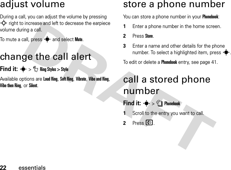 22essentialsadjust volumeDuring a call, you can adjust the volume by pressing S right to increase and left to decrease the earpiece volume during a call.To mute a call, press s and select Mute.change the call alertFind it: s &gt; t Ring Styles &gt; StyleAvailable options are Loud Ring, Soft Ring, Vibrate, Vibe and Ring, Vibe then Ring, or Silent.store a phone numberYou can store a phone number in your Phonebook:1Enter a phone number in the home screen.2Press Store.3Enter a name and other details for the phone number. To select a highlighted item, press s.To edit or delete a Phonebook entry, see page 41.call a stored phone numberFind it: s &gt; n Phonebook1Scroll to the entry you want to call.2Press N.