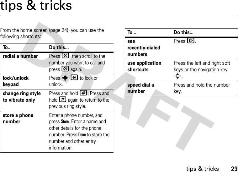 23tips &amp; trickstips &amp; tricksFrom the home screen (page 24), you can use the following shortcuts:To... Do this...redial a numberPress N, then scroll to the number you want to call and press N again. lock/unlock keypadPress s* to lock or unlock.change ring style to vibrate onlyPress and hold #. Press and hold # again to return to the previous ring style.store a phone numberEnter a phone number, and press Store. Enter a name and other details for the phone number. Press Done to store the number and other entry information.see recently-dialed numbersPress N.use application shortcutsPress the left and right soft keys or the navigation key S.speed dial a numberPress and hold the number key.To... Do this...