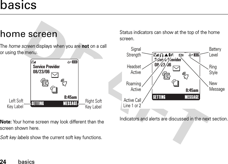 24basicsbasicshome screenThe home screen displays when you are not on a call or using the menu.Note: Your home screen may look different than the screen shown here.Soft key labels show the current soft key functions. Status indicators can show at the top of the home screen.Indicators and alerts are discussed in the next section.&amp;zåSETTING MESSAGEService Provider08/23/068:45amtesnRight Soft Key Label      Left SoftKey LabelSETTING MESSAGEService Provider08/23/068:45amtesn&amp;SãA?tszåBattery LevelRing StyleNew MessageRoamingActiveSignalStrengthHeadset ActiveActive CallLine 1 or 2