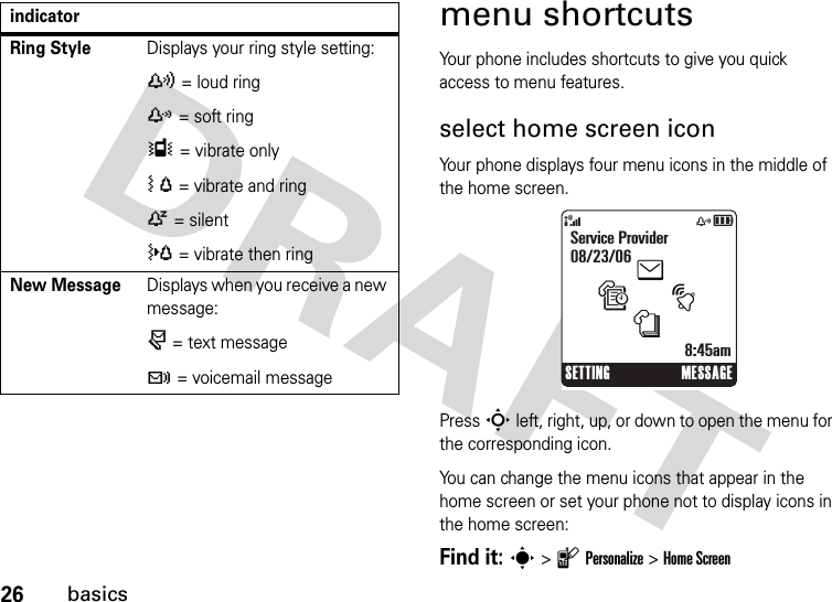 26basicsmenu shortcutsYour phone includes shortcuts to give you quick access to menu features.select home screen iconYour phone displays four menu icons in the middle of the home screen.Press S left, right, up, or down to open the menu for the corresponding icon.You can change the menu icons that appear in the home screen or set your phone not to display icons in the home screen:Find it: s &gt;lPersonalize &gt;Home ScreenRing StyleDisplays your ring style setting:y = loud ringz = soft ringÎ = vibrate onlyÓ = vibrate and ringÒ = silent} = vibrate then ringNew MessageDisplays when you receive a new message:r = text messaget = voicemail messageindicator&amp;zåSETTING MESSAGEService Provider08/23/068:45amtesn