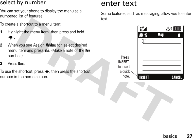 27basicsselect by numberYou can set your phone to display the menu as a numbered list of features.To create a shortcut to a menu item:1Highlight the menu item, then press and hold s.2When you see Assign MyMenu for, select desired menu item and press YES. (Make a note of the Key number.)3Press Done.To use the shortcut, press s, then press the shortcut number in the home screen.enter textSome features, such as messaging, allow you to enter text.&amp;zåPress INSERT to insert a quick note.    0AB PINSERT CANCELMsg