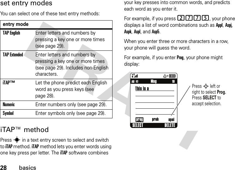 28basicsset entry modesYou can select one of these text entry methods:iTAP™ methodPress s in a text entry screen to select and switch to iTAP method. iTAP method lets you enter words using one key press per letter. The iTAP software combines your key presses into common words, and predicts each word as you enter it.For example, if you press 2775, your phone displays a list of word combinations such as Appl, Aspj, Aspk, Aspl, and Asp5.When you enter three or more characters in a row, your phone will guess the word.For example, if you enter Prog, your phone might display:entry modeTAP EnglishEnter letters and numbers by pressing a key one or more times (see page 29).TAP ExtendedEnter letters and numbers by pressing a key one or more times (see page 29). Includes non-English characters.iTAP™Let the phone predict each English word as you press keys (see page 28).NumericEnter numbers only (see page 29).SymbolEnter symbols only (see page 29).&amp;zå     10Press S left or right to select Prog. Press SELECT to accept selection.MsgSELECT DELETEThis is aAB Pprog proh spoi