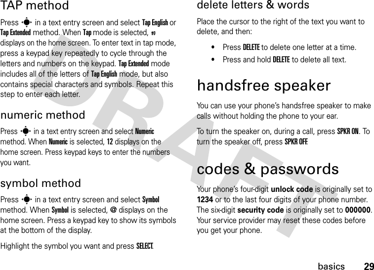 29basicsTAP methodPress s in a text entry screen and select Tap English or Tap Extended method. When Tap mode is selected, P displays on the home screen. To enter text in tap mode, press a keypad key repeatedly to cycle through the letters and numbers on the keypad. Tap Extended mode includes all of the letters of Tap English mode, but also contains special characters and symbols. Repeat this step to enter each letter.numeric methodPress s in a text entry screen and select Numeric method. When Numeric is selected, 12 displays on the home screen. Press keypad keys to enter the numbers you want.symbol methodPress s in a text entry screen and select Symbol method. When Symbol is selected, @ displays on the home screen. Press a keypad key to show its symbols at the bottom of the display.Highlight the symbol you want and press SELECT.delete letters &amp; wordsPlace the cursor to the right of the text you want to delete, and then:•Press DELETE to delete one letter at a time.•Press and hold DELETE to delete all text.handsfree speakerYou can use your phone’s handsfree speaker to make calls without holding the phone to your ear.To turn the speaker on, during a call, press SPKR ON. To turn the speaker off, press SPKR OFF.codes &amp; passwordsYour phone’s four-digit unlock code is originally set to 1234 or to the last four digits of your phone number. The six-digit security code is originally set to 000000. Your service provider may reset these codes before you get your phone.