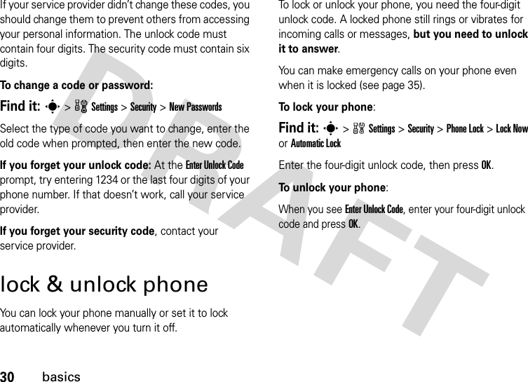 30basicsIf your service provider didn’t change these codes, you should change them to prevent others from accessing your personal information. The unlock code must contain four digits. The security code must contain six digits.To   change a code or password:Find it: s &gt;wSettings &gt;Security &gt;New PasswordsSelect the type of code you want to change, enter the old code when prompted, then enter the new code.If you forget your unlock code:At the Enter Unlock Code prompt, try entering 1234 or the last four digits of your phone number. If that doesn’t work, call your service provider.If you forget your security code, contact your service provider.lock &amp; unlock phoneYou can lock your phone manually or set it to lock automatically whenever you turn it off. To lock or unlock your phone, you need the four-digit unlock code. A locked phone still rings or vibrates for incoming calls or messages, but you need to unlock it to answer.You can make emergency calls on your phone even when it is locked (see page 35).To  l o ck your phone: Find it: s&gt;wSettings&gt;Security &gt;Phone Lock &gt;Lock Now or Automatic LockEnter the four-digit unlock code, then pressOK.To unlock your phone:When you see Enter Unlock Code, enter your four-digit unlock code and press OK.