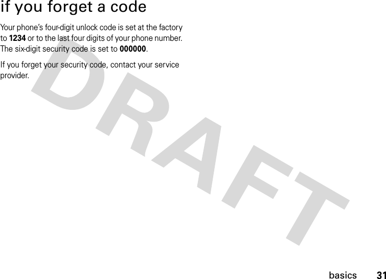 31basicsif you forget a codeYour phone’s four-digit unlock code is set at the factory to 1234 or to the last four digits of your phone number. The six-digit security code is set to 000000.If you forget your security code, contact your service provider.