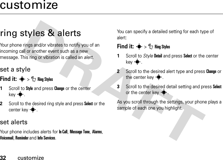 32customizecustomizering styles &amp; alertsYour phone rings and/or vibrates to notify you of an incoming call or another event such as a new message. This ring or vibration is called an alert.set a styleFind it: s&gt;tRing Styles1Scroll to Style and press Change or the center keys.2Scroll to the desired ring style and press Select or the center keys.set alertsYour phone includes alerts for In Call, Message Tone, Alarms, Voicemail, Reminder and Info Services.You can specify a detailed setting for each type of alert:Find it: s&gt;tRing Styles 1Scroll to StyleDetail and press Select or the center keys.2Scroll to the desired alert type and press Change or the center keys.3Scroll to the desired detail setting and press Select or the center keys.As you scroll through the settings, your phone plays a sample of each one you highlight.