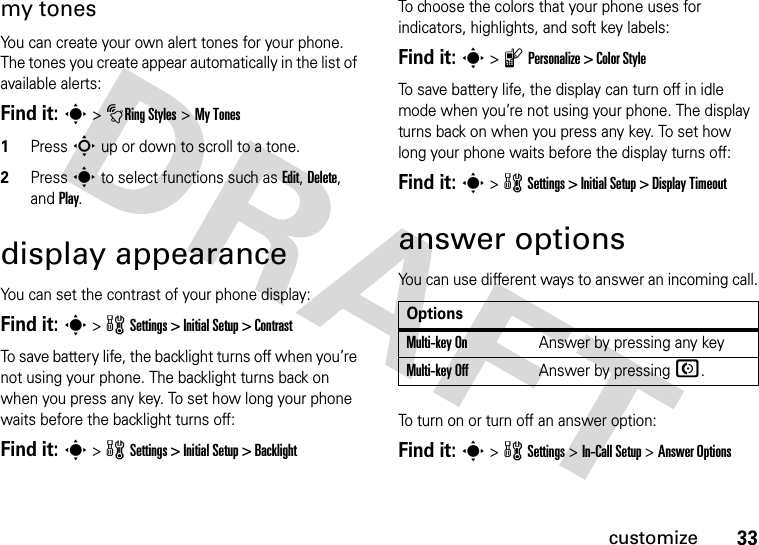 33customizemy tonesYou can create your own alert tones for your phone. The tones you create appear automatically in the list of available alerts:Find it: s &gt;tRing Styles &gt; My Tones1Press S up or down to scroll to a tone.2Press s to select functions such as Edit, Delete, and Play.display appearanceYou can set the contrast of your phone display:Find it: s &gt; w Settings &gt; Initial Setup &gt; ContrastTo save battery life, the backlight turns off when you’re not using your phone. The backlight turns back on when you press any key. To set how long your phone waits before the backlight turns off:Find it: s &gt; w Settings &gt; Initial Setup &gt; BacklightTo choose the colors that your phone uses for indicators, highlights, and soft key labels:Find it: s &gt; l Personalize &gt; Color StyleTo save battery life, the display can turn off in idle mode when you’re not using your phone. The display turns back on when you press any key. To set how long your phone waits before the display turns off:Find it: s &gt; w Settings &gt; Initial Setup &gt; Display Timeoutanswer optionsYou can use different ways to answer an incoming call.To turn on or turn off an answer option:Find it: s &gt; w Settings &gt; In-Call Setup &gt; Answer OptionsOptionsMulti-key OnAnswer by pressing any keyMulti-key OffAnswer by pressing N.