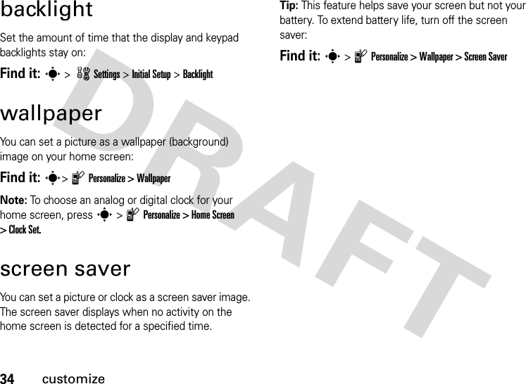 34customizebacklightSet the amount of time that the display and keypad backlights stay on:Find it: s &gt; wSettings &gt; Initial Setup &gt;BacklightwallpaperYou can set a picture as a wallpaper (background) image on your home screen:Find it: s&gt; l Personalize &gt; WallpaperNote: To choose an analog or digital clock for your home screen, press s &gt; l Personalize &gt; Home Screen &gt; Clock Set.screen saverYou can set a picture or clock as a screen saver image. The screen saver displays when no activity on the home screen is detected for a specified time.Tip: This feature helps save your screen but not your battery. To extend battery life, turn off the screen saver:Find it: s &gt; l Personalize &gt; Wallpaper &gt; Screen Saver