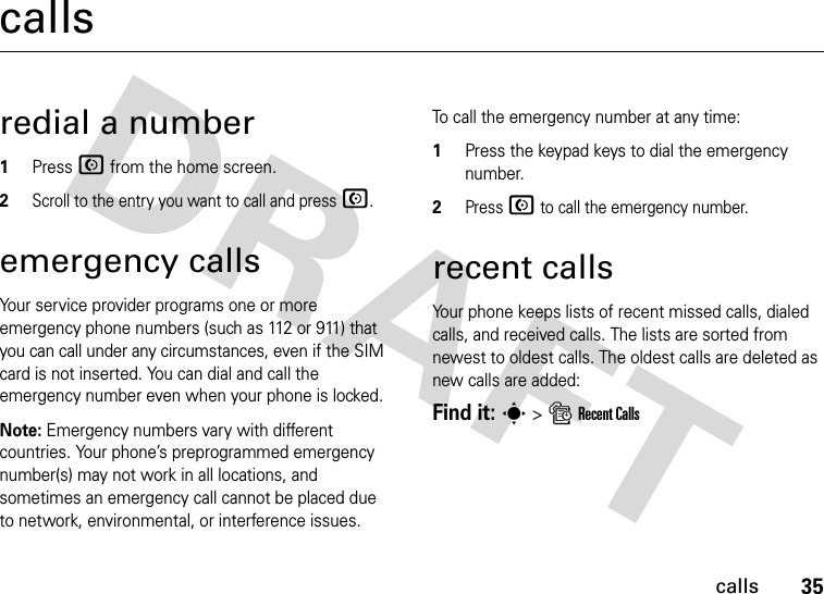 35callscallsredial a number1Press N from the home screen.2Scroll to the entry you want to call and press N.emergency callsYour service provider programs one or more emergency phone numbers (such as 112 or 911) that you can call under any circumstances, even if the SIM card is not inserted. You can dial and call the emergency number even when your phone is locked.Note: Emergency numbers vary with different countries. Your phone’s preprogrammed emergency number(s) may not work in all locations, and sometimes an emergency call cannot be placed due to network, environmental, or interference issues.To call the emergency number at any time:1Press the keypad keys to dial the emergency number.2Press N to call the emergency number.recent callsYour phone keeps lists of recent missed calls, dialed calls, and received calls. The lists are sorted from newest to oldest calls. The oldest calls are deleted as new calls are added:Find it: s &gt; s Recent Calls