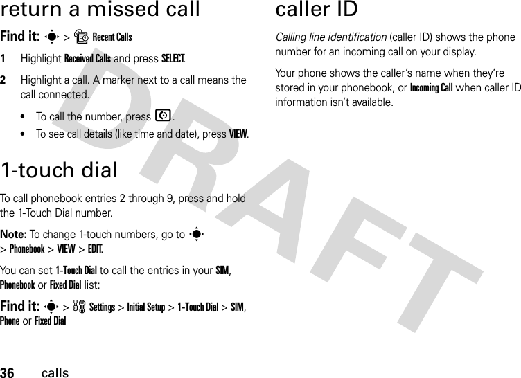 36callsreturn a missed callFind it: s &gt; s Recent Calls1Highlight Received Calls and press SELECT.2Highlight a call. A marker next to a call means the call connected.•To call the number, press N.•To see call details (like time and date), press VIEW.1-touch dialTo call phonebook entries 2 through 9, press and hold the 1-Touch Dial number.Note: To change 1-touch numbers, go to s &gt; Phonebook &gt; VIEW &gt; EDIT.You can set 1-Touch Dial to call the entries in your SIM, Phonebook or Fixed Dial list:Find it: s &gt;wSettings &gt; Initial Setup &gt; 1-Touch Dial &gt;SIM, Phone or Fixed Dialcaller IDCalling line identification (caller ID) shows the phone number for an incoming call on your display.Your phone shows the caller’s name when they’re stored in your phonebook, or Incoming Call when caller ID information isn’t available.