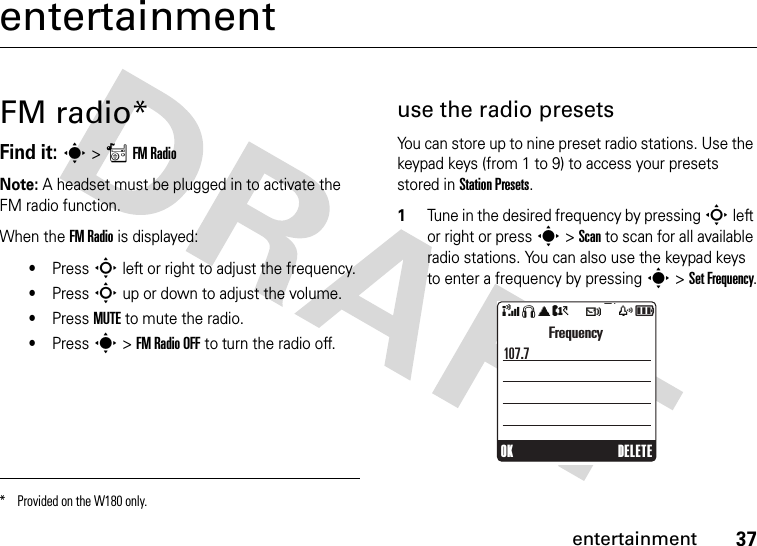 37entertainmententertainmentFM radio*Find it: s &gt;rFM RadioNote: A headset must be plugged in to activate the FM radio function.When the FM Radio is displayed:•Press S left or right to adjust the frequency.•Press S up or down to adjust the volume.•Press MUTE to mute the radio.•Press s &gt; FM Radio OFF to turn the radio off.use the radio presetsYou can store up to nine preset radio stations. Use the keypad keys (from 1 to 9) to access your presets stored in Station Presets.1Tune in the desired frequency by pressing S left or right or press s &gt; Scan to scan for all available radio stations. You can also use the keypad keys to enter a frequency by pressing s &gt; Set Frequency.* Provided on the W180 only.OKDELETEFrequency107.7&amp;SãA?tszå