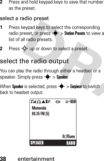 38entertainment2Press and hold keypad keys to save that number as the preset.select a radio preset1Press keypad keys to select the corresponding radio preset, or press s &gt; Station Presets to view a list of all radio presets.2Press S up or down to select a preset.select the radio outputYou can play the radio through either a headset or a speaker. Simply press s &gt; Speaker.When Speaker is selected, press s &gt;Earpiece to switch back to headset output.SPEAKER RADIOMotorola88.35 FM [5]6:35am&amp;SãA?tszå