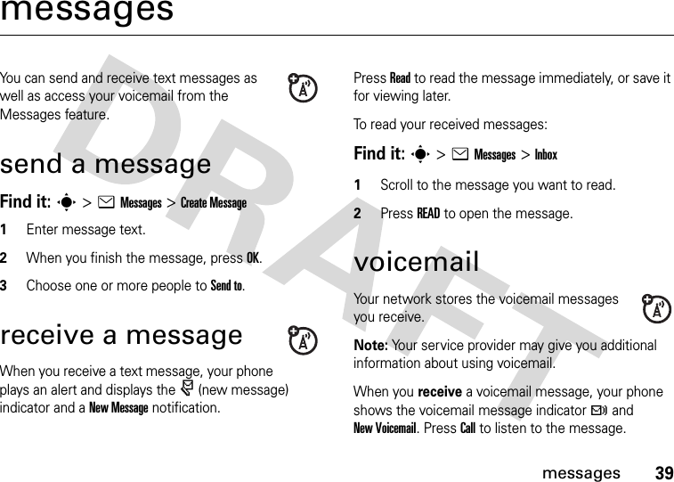 39messagesmessagesYou can send and receive text messages as well as access your voicemail from the Messages feature. send a messageFind it: s &gt;eMessages &gt;Create Message1Enter message text.2When you finish the message, press OK.3Choose one or more people to Send to.receive a messageWhen you receive a text message, your phone plays an alert and displays the r (new message) indicator and a New Message notification.Press Read to read the message immediately, or save it for viewing later.To read your received messages:Find it: s&gt;eMessages&gt;Inbox1Scroll to the message you want to read.2Press READ to open the message. voicemailYour network stores the voicemail messages you receive.Note: Your service provider may give you additional information about using voicemail.When you receive a voicemail message, your phone shows the voicemail message indicator t and New Voicemail. Press Call to listen to the message.