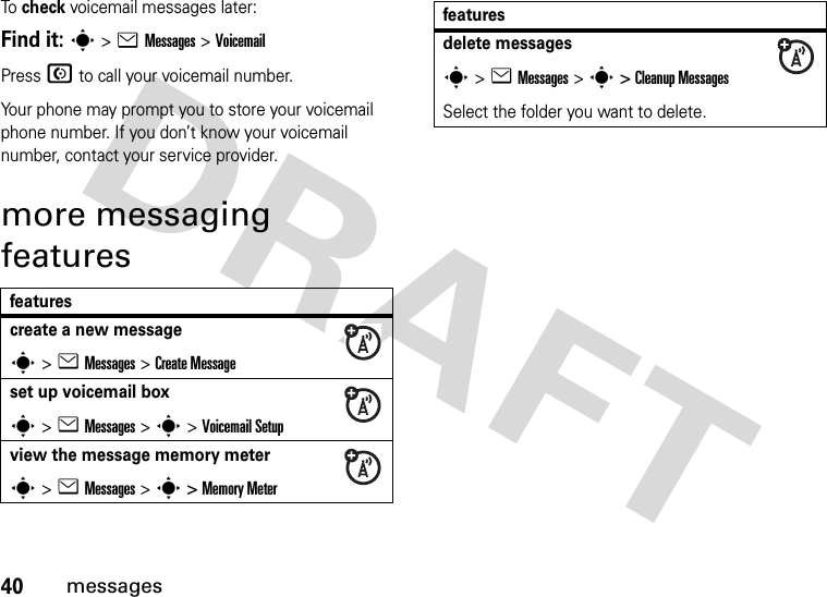 40messagesTo  check voicemail messages later:Find it: s &gt;eMessages &gt;VoicemailPress N to call your voicemail number.Your phone may prompt you to store your voicemail phone number. If you don’t know your voicemail number, contact your service provider.more messaging featuresfeaturescreate a new messages&gt;eMessages &gt;Create Messageset up voicemail boxs&gt;eMessages &gt; s &gt; Voicemail Setupview the message memory meters&gt;eMessages &gt; s &gt; Memory Meterdelete messagess&gt;eMessages &gt; s &gt; Cleanup MessagesSelect the folder you want to delete.features