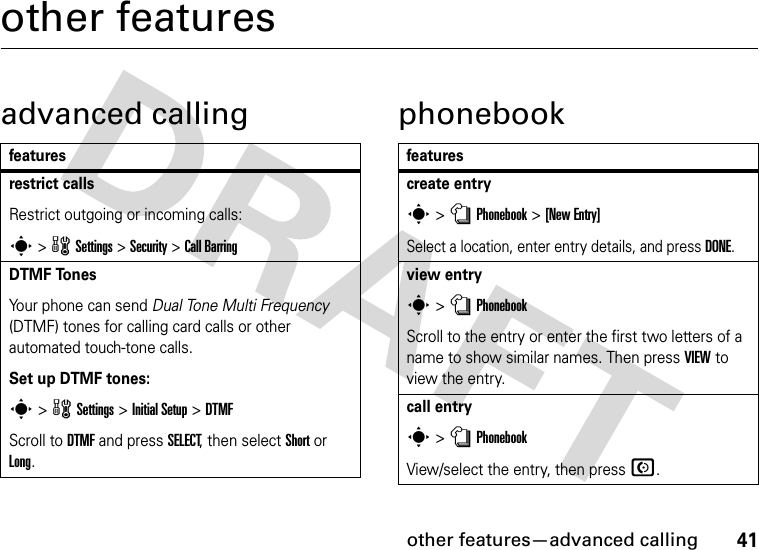 other features—advanced calling41other featuresadvanced calling phonebookfeaturesrestrict callsRestrict outgoing or incoming calls:s &gt; w Settings &gt; Security &gt; Call BarringDTMF TonesYour phone can send Dual Tone Multi Frequency (DTMF) tones for calling card calls or other automated touch-tone calls.Set up DTMF tones:s &gt; w Settings &gt; Initial Setup &gt;DTMFScroll to DTMF and press SELECT, then select Short or Long.featurescreate entrys &gt; n Phonebook &gt; [New Entry]Select a location, enter entry details, and press DONE.view entrys &gt; n PhonebookScroll to the entry or enter the first two letters of a name to show similar names. Then press VIEW to view the entry.call entrys &gt; n PhonebookView/select the entry, then press N.