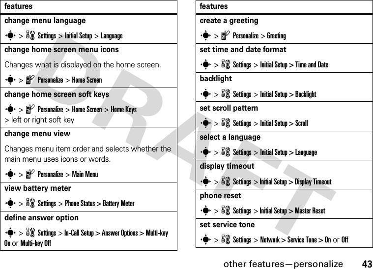 other features—personalize43change menu languages &gt; w Settings &gt; Initial Setup &gt;Languagechange home screen menu iconsChanges what is displayed on the home screen.s &gt; l Personalize &gt; Home Screenchange home screen soft keyss &gt; l Personalize &gt; Home Screen &gt; Home Keys &gt; left or right soft keychange menu viewChanges menu item order and selects whether the main menu uses icons or words.s &gt; l Personalize &gt; Main Menuview battery meters &gt; w Settings &gt; Phone Status &gt; Battery Meterdefine answer options &gt; w Settings &gt; In-Call Setup &gt; Answer Options &gt; Multi-key On or Multi-key Offfeaturescreate a greetings &gt; l Personalize &gt; Greetingset time and date formats &gt; w Settings &gt; Initial Setup &gt; Time and Datebacklights &gt; w Settings &gt; Initial Setup &gt; Backlightset scroll patterns &gt; w Settings &gt; Initial Setup &gt; Scrollselect a languages &gt; w Settings &gt; Initial Setup &gt; Languagedisplay timeouts &gt; w Settings &gt; Initial Setup &gt; Display Timeoutphone resets &gt; w Settings &gt; Initial Setup &gt; Master Resetset service tones &gt; w Settings &gt; Network &gt; Service Tone &gt; On or Offfeatures