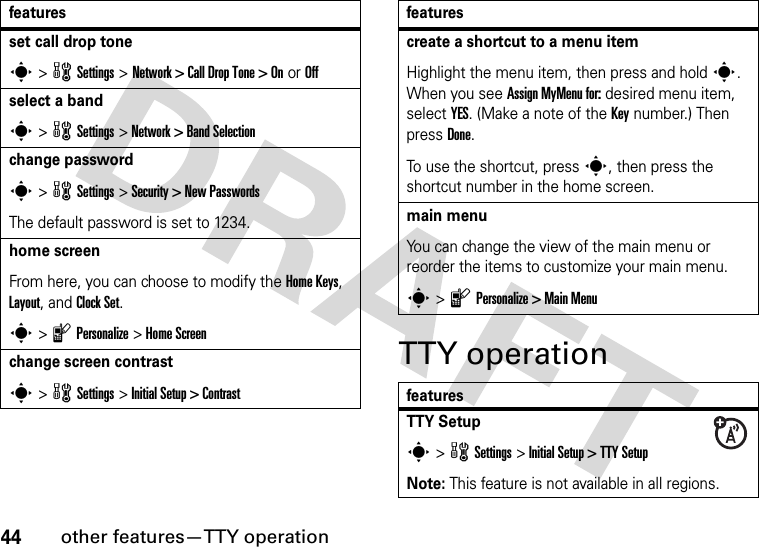 44other features—TTY operationTTY operationset call drop tones &gt; w Settings &gt; Network &gt; Call Drop Tone &gt; On or Offselect a bands &gt; w Settings &gt; Network &gt; Band Selectionchange passwords &gt; w Settings &gt; Security &gt; New PasswordsThe default password is set to 1234.home screenFrom here, you can choose to modify the Home Keys, Layout, and Clock Set.s &gt; l Personalize &gt; Home Screenchange screen contrasts &gt; w Settings &gt; Initial Setup &gt; Contrastfeaturescreate a shortcut to a menu itemHighlight the menu item, then press and hold s. When you see Assign MyMenu for: desired menu item, select YES. (Make a note of the Key number.) Then press Done.To use the shortcut, press s, then press the shortcut number in the home screen.main menuYou can change the view of the main menu or reorder the items to customize your main menu.s &gt; l Personalize &gt; Main MenufeaturesTTY Setups &gt; w Settings &gt; Initial Setup &gt; TTY SetupNote: This feature is not available in all regions.features