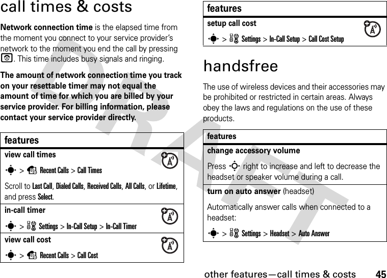 other features—call times &amp; costs45call times &amp; costsNetwork connection time is the elapsed time from the moment you connect to your service provider’s network to the moment you end the call by pressing O. This time includes busy signals and ringing.The amount of network connection time you track on your resettable timer may not equal the amount of time for which you are billed by your service provider. For billing information, please contact your service provider directly.handsfreeThe use of wireless devices and their accessories may be prohibited or restricted in certain areas. Always obey the laws and regulations on the use of these products.featuresview call timess &gt;sRecent Calls &gt;Call TimesScroll to Last Call, Dialed Calls, Received Calls, All Calls, or Lifetime, and press Select.in-call timers &gt;w Settings &gt;In-Call Setup &gt;In-Call Timerview call costs &gt;sRecent Calls &gt;Call Costsetup call costs &gt;w Settings &gt;In-Call Setup &gt;Call Cost Setupfeatureschange accessory volumePress S right to increase and left to decrease the headset or speaker volume during a call.turn on auto answer (headset)Automatically answer calls when connected to a headset:s &gt; w Settings &gt; Headset &gt; Auto Answerfeatures