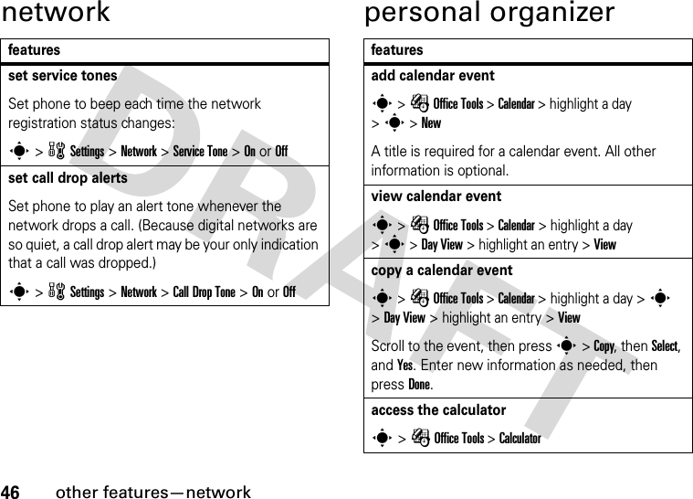 46other features—networknetwork personal organizerfeaturesset service tonesSet phone to beep each time the network registration status changes:s &gt; w Settings &gt; Network &gt; Service Tone &gt; On or Offset call drop alertsSet phone to play an alert tone whenever the network drops a call. (Because digital networks are so quiet, a call drop alert may be your only indication that a call was dropped.)s &gt; w Settings &gt; Network &gt; Call Drop Tone &gt; On or Offfeaturesadd calendar events &gt; É Office Tools &gt; Calendar &gt; highlight a day &gt; s &gt; NewA title is required for a calendar event. All other information is optional.view calendar events &gt; É Office Tools &gt; Calendar &gt; highlight a day &gt; s &gt; Day View &gt; highlight an entry &gt;Viewcopy a calendar events &gt; É Office Tools &gt; Calendar &gt; highlight a day &gt; s &gt; Day View &gt; highlight an entry &gt; ViewScroll to the event, then press s &gt; Copy, then Select, and Yes. Enter new information as needed, then press Done.access the calculators &gt; É Office Tools &gt; Calculator