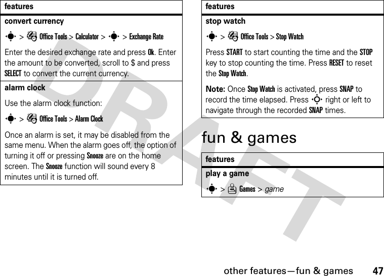 other features—fun &amp; games47fun &amp; gamesconvert currencys &gt; É Office Tools &gt; Calculator &gt; s &gt; Exchange RateEnter the desired exchange rate and press Ok. Enter the amount to be converted, scroll to $ and press SELECT to convert the current currency.alarm clockUse the alarm clock function:s &gt; É Office Tools &gt; Alarm ClockOnce an alarm is set, it may be disabled from the same menu. When the alarm goes off, the option of turning it off or pressing Snooze are on the home screen. The Snooze function will sound every 8 minutes until it is turned off.featuresstop watchs &gt; É Office Tools &gt; Stop WatchPress START to start counting the time and the STOP key to stop counting the time. Press RESET to reset the Stop Watch.Note: Once Stop Watch is activated, press SNAP to record the time elapsed. Press S right or left to navigate through the recorded SNAP times.featuresplay a games &gt; Q Games &gt; gamefeatures