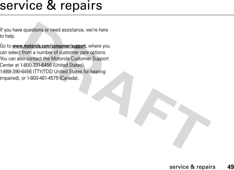 49service &amp; repairsservice &amp; repairsIf you have questions or need assistance, we’re here to help.Go to www.motorola.com/consumer/support, where you can select from a number of customer care options. You can also contact the Motorola Customer Support Center at 1-800-331-6456 (United States), 1-888-390-6456 (TTY/TDD United States for hearing impaired), or 1-800-461-4575 (Canada).