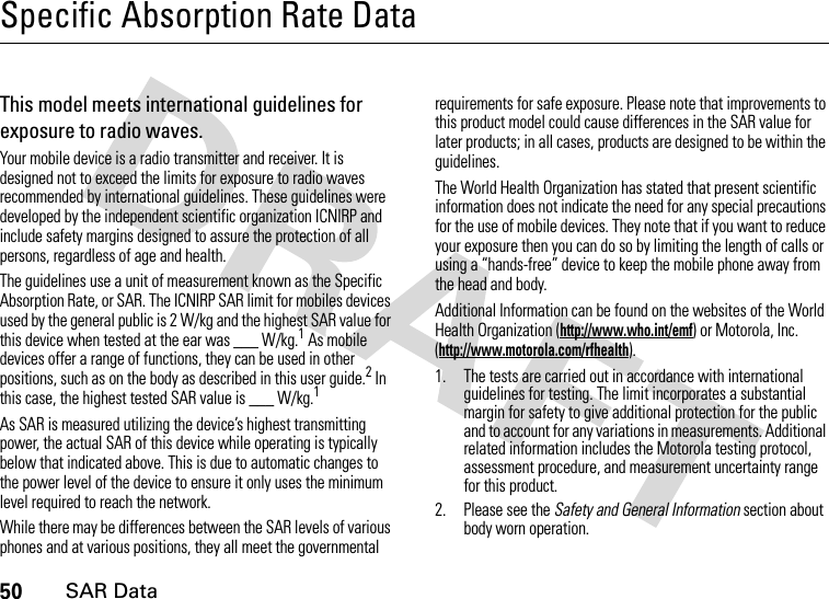 50SAR DataSpecific Absorption Rate DataSAR Da taThis model meets international guidelines for exposure to radio waves.Your mobile device is a radio transmitter and receiver. It is designed not to exceed the limits for exposure to radio waves recommended by international guidelines. These guidelines were developed by the independent scientific organization ICNIRP and include safety margins designed to assure the protection of all persons, regardless of age and health.The guidelines use a unit of measurement known as the Specific Absorption Rate, or SAR. The ICNIRP SAR limit for mobiles devices used by the general public is 2 W/kg and the highest SAR value for this device when tested at the ear was ___ W/kg.1 As mobile devices offer a range of functions, they can be used in other positions, such as on the body as described in this user guide.2 In this case, the highest tested SAR value is ___ W/kg.1As SAR is measured utilizing the device’s highest transmitting power, the actual SAR of this device while operating is typically below that indicated above. This is due to automatic changes to the power level of the device to ensure it only uses the minimum level required to reach the network.While there may be differences between the SAR levels of various phones and at various positions, they all meet the governmental requirements for safe exposure. Please note that improvements to this product model could cause differences in the SAR value for later products; in all cases, products are designed to be within the guidelines.The World Health Organization has stated that present scientific information does not indicate the need for any special precautions for the use of mobile devices. They note that if you want to reduce your exposure then you can do so by limiting the length of calls or using a “hands-free” device to keep the mobile phone away from the head and body.Additional Information can be found on the websites of the World Health Organization (http://www.who.int/emf) or Motorola, Inc. (http://www.motorola.com/rfhealth).1. The tests are carried out in accordance with international guidelines for testing. The limit incorporates a substantial margin for safety to give additional protection for the public and to account for any variations in measurements. Additional related information includes the Motorola testing protocol, assessment procedure, and measurement uncertainty range for this product.2. Please see the Safety and General Information section about body worn operation.