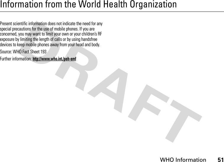 WHO Information51Information from the World Health OrganizationWHO InformationPresent scientific information does not indicate the need for any special precautions for the use of mobile phones. If you are concerned, you may want to limit your own or your children’s RF exposure by limiting the length of calls or by using handsfree devices to keep mobile phones away from your head and body.Source: WHO Fact Sheet 193Further information: http://www.who.int./peh-emf