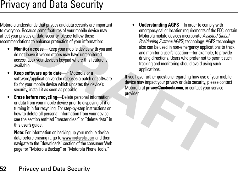 52Privacy and Data SecurityPrivacy and Data SecurityPrivacy and Data SecurityMotorola understands that privacy and data security are important to everyone. Because some features of your mobile device may affect your privacy or data security, please follow these recommendations to enhance protection of your information:• Monitor access—Keep your mobile device with you and do not leave it where others may have unmonitored access. Lock your device’s keypad where this feature is available.• Keep software up to date—If Motorola or a software/application vendor releases a patch or software fix for your mobile device which updates the device’s security, install it as soon as possible.• Erase before recycling—Delete personal information or data from your mobile device prior to disposing of it or turning it in for recycling. For step-by-step instructions on how to delete all personal information from your device, see the section entitled “master clear” or “delete data” in this user’s guide.Note: For information on backing up your mobile device data before erasing it, go to www.motorola.com and then navigate to the “downloads” section of the consumer Web page for “Motorola Backup” or “Motorola Phone Tools.”• Understanding AGPS—In order to comply with emergency caller location requirements of the FCC, certain Motorola mobile devices incorporate Assisted Global Positioning System (AGPS) technology. AGPS technology also can be used in non-emergency applications to track and monitor a user’s location—for example, to provide driving directions. Users who prefer not to permit such tracking and monitoring should avoid using such applications.If you have further questions regarding how use of your mobile device may impact your privacy or data security, please contact Motorola at privacy@motorola.com, or contact your service provider.