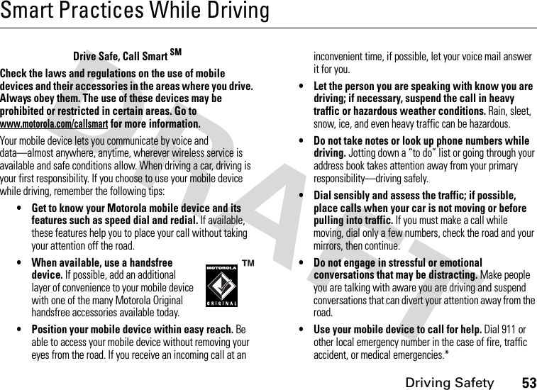 Driving Safety53Smart Practices While DrivingDriving SafetyDrive Safe, Call Smart SMCheck the laws and regulations on the use of mobile devices and their accessories in the areas where you drive. Always obey them. The use of these devices may be prohibited or restricted in certain areas. Go to www.motorola.com/callsmart for more information.Your mobile device lets you communicate by voice and data—almost anywhere, anytime, wherever wireless service is available and safe conditions allow. When driving a car, driving is your first responsibility. If you choose to use your mobile device while driving, remember the following tips:• Get to know your Motorola mobile device and its features such as speed dial and redial. If available, these features help you to place your call without taking your attention off the road.• When available, use a handsfree device. If possible, add an additional layer of convenience to your mobile device with one of the many Motorola Original handsfree accessories available today.• Position your mobile device within easy reach. Be able to access your mobile device without removing your eyes from the road. If you receive an incoming call at an inconvenient time, if possible, let your voice mail answer it for you.• Let the person you are speaking with know you are driving; if necessary, suspend the call in heavy traffic or hazardous weather conditions. Rain, sleet, snow, ice, and even heavy traffic can be hazardous.• Do not take notes or look up phone numbers while driving. Jotting down a “to do” list or going through your address book takes attention away from your primary responsibility—driving safely.• Dial sensibly and assess the traffic; if possible, place calls when your car is not moving or before pulling into traffic. If you must make a call while moving, dial only a few numbers, check the road and your mirrors, then continue.• Do not engage in stressful or emotional conversations that may be distracting. Make people you are talking with aware you are driving and suspend conversations that can divert your attention away from the road.• Use your mobile device to call for help. Dial 911 or other local emergency number in the case of fire, traffic accident, or medical emergencies.*