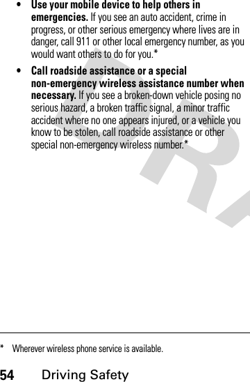 54Driving Safety• Use your mobile device to help others in emergencies. If you see an auto accident, crime in progress, or other serious emergency where lives are in danger, call 911 or other local emergency number, as you would want others to do for you.*• Call roadside assistance or a special non-emergency wireless assistance number when necessary. If you see a broken-down vehicle posing no serious hazard, a broken traffic signal, a minor traffic accident where no one appears injured, or a vehicle you know to be stolen, call roadside assistance or other special non-emergency wireless number.** Wherever wireless phone service is available.