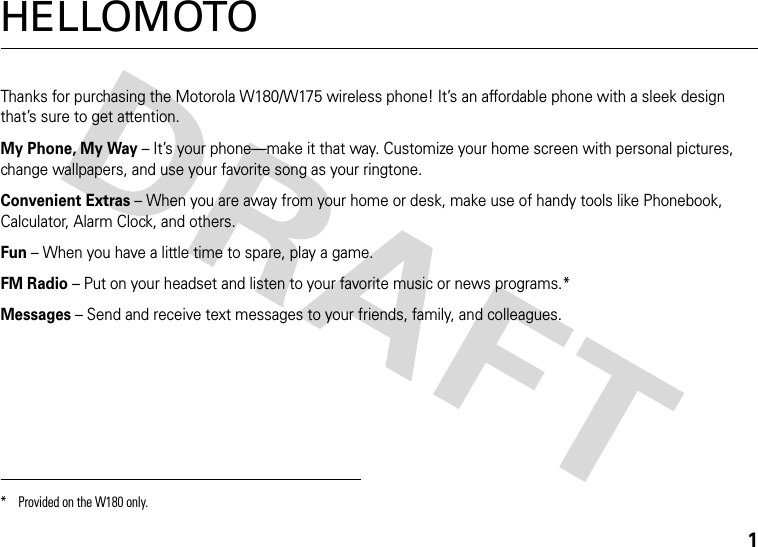 1HELLOMOTOThanks for purchasing the Motorola W180/W175 wireless phone! It’s an affordable phone with a sleek design that’s sure to get attention.My Phone, My Way – It’s your phone—make it that way. Customize your home screen with personal pictures, change wallpapers, and use your favorite song as your ringtone.Convenient Extras – When you are away from your home or desk, make use of handy tools like Phonebook, Calculator, Alarm Clock, and others.Fun – When you have a little time to spare, play a game.FM Radio – Put on your headset and listen to your favorite music or news programs.*Messages – Send and receive text messages to your friends, family, and colleagues.* Provided on the W180 only.