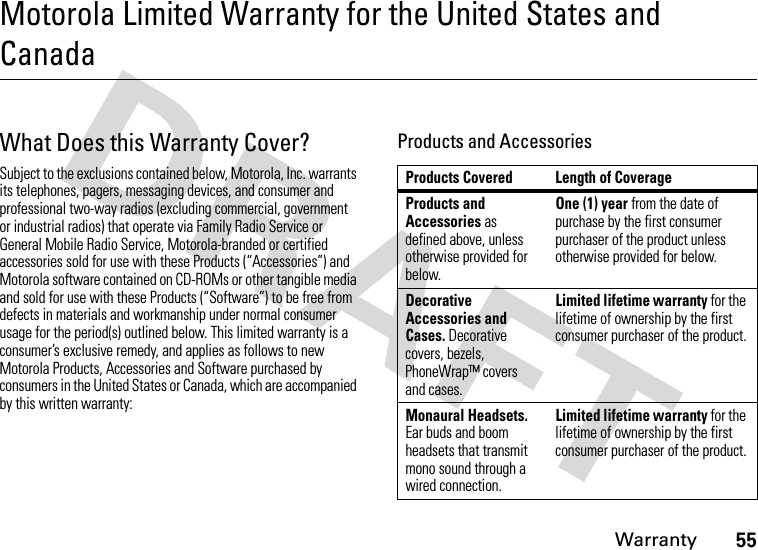 Warranty55Motorola Limited Warranty for the United States and CanadaWarr an tyWhat Does this Warranty Cover?Subject to the exclusions contained below, Motorola, Inc. warrants its telephones, pagers, messaging devices, and consumer and professional two-way radios (excluding commercial, government or industrial radios) that operate via Family Radio Service or General Mobile Radio Service, Motorola-branded or certified accessories sold for use with these Products (“Accessories”) and Motorola software contained on CD-ROMs or other tangible media and sold for use with these Products (“Software”) to be free from defects in materials and workmanship under normal consumer usage for the period(s) outlined below. This limited warranty is a consumer’s exclusive remedy, and applies as follows to new Motorola Products, Accessories and Software purchased by consumers in the United States or Canada, which are accompanied by this written warranty:Products and AccessoriesProducts Covered Length of CoverageProducts and Accessories as defined above, unless otherwise provided for below.One (1) year from the date of purchase by the first consumer purchaser of the product unless otherwise provided for below.Decorative Accessories and Cases. Decorative covers, bezels, PhoneWrap™ covers and cases.Limited lifetime warranty for the lifetime of ownership by the first consumer purchaser of the product.Monaural Headsets. Ear buds and boom headsets that transmit mono sound through a wired connection.Limited lifetime warranty for the lifetime of ownership by the first consumer purchaser of the product.