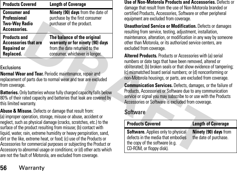 56WarrantyExclusionsNormal Wear and Tear. Periodic maintenance, repair and replacement of parts due to normal wear and tear are excluded from coverage.Batteries. Only batteries whose fully charged capacity falls below 80% of their rated capacity and batteries that leak are covered by this limited warranty.Abuse &amp; Misuse. Defects or damage that result from: (a) improper operation, storage, misuse or abuse, accident or neglect, such as physical damage (cracks, scratches, etc.) to the surface of the product resulting from misuse; (b) contact with liquid, water, rain, extreme humidity or heavy perspiration, sand, dirt or the like, extreme heat, or food; (c) use of the Products or Accessories for commercial purposes or subjecting the Product or Accessory to abnormal usage or conditions; or (d) other acts which are not the fault of Motorola, are excluded from coverage.Use of Non-Motorola Products and Accessories. Defects or damage that result from the use of Non-Motorola branded or certified Products, Accessories, Software or other peripheral equipment are excluded from coverage.Unauthorized Service or Modification. Defects or damages resulting from service, testing, adjustment, installation, maintenance, alteration, or modification in any way by someone other than Motorola, or its authorized service centers, are excluded from coverage.Altered Products. Products or Accessories with (a) serial numbers or date tags that have been removed, altered or obliterated; (b) broken seals or that show evidence of tampering; (c) mismatched board serial numbers; or (d) nonconforming or non-Motorola housings, or parts, are excluded from coverage.Communication Services. Defects, damages, or the failure of Products, Accessories or Software due to any communication service or signal you may subscribe to or use with the Products Accessories or Software is excluded from coverage.SoftwareConsumer and Professional Two-Way Radio Accessories.Ninety (90) days from the date of purchase by the first consumer purchaser of the product.Products and Accessories that are Repaired or Replaced.The balance of the original warranty or for ninety (90) days from the date returned to the consumer, whichever is longer.Products Covered Length of CoverageProducts Covered Length of CoverageSoftware. Applies only to physical defects in the media that embodies the copy of the software (e.g. CD-ROM, or floppy disk).Ninety (90) days from the date of purchase.