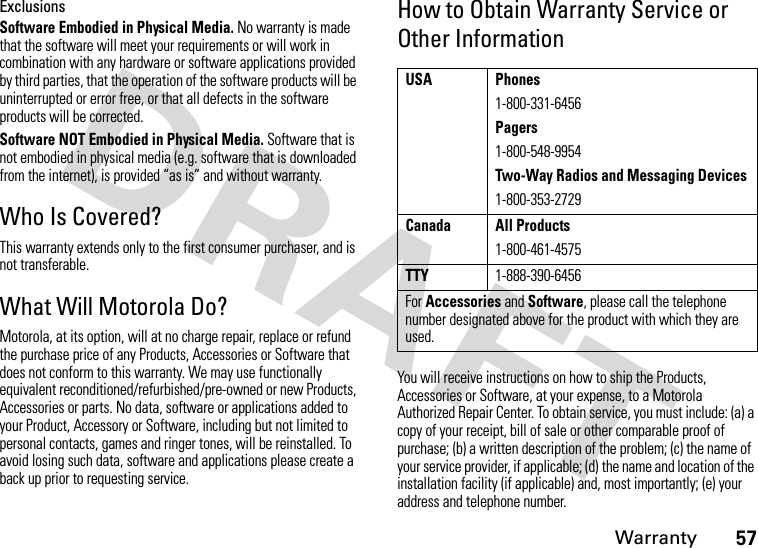 Warranty57ExclusionsSoftware Embodied in Physical Media. No warranty is made that the software will meet your requirements or will work in combination with any hardware or software applications provided by third parties, that the operation of the software products will be uninterrupted or error free, or that all defects in the software products will be corrected.Software NOT Embodied in Physical Media. Software that is not embodied in physical media (e.g. software that is downloaded from the internet), is provided “as is” and without warranty.Who Is Covered?This warranty extends only to the first consumer purchaser, and is not transferable.What Will Motorola Do?Motorola, at its option, will at no charge repair, replace or refund the purchase price of any Products, Accessories or Software that does not conform to this warranty. We may use functionally equivalent reconditioned/refurbished/pre-owned or new Products, Accessories or parts. No data, software or applications added to your Product, Accessory or Software, including but not limited to personal contacts, games and ringer tones, will be reinstalled. To avoid losing such data, software and applications please create a back up prior to requesting service.How to Obtain Warranty Service or Other InformationYou will receive instructions on how to ship the Products, Accessories or Software, at your expense, to a Motorola Authorized Repair Center. To obtain service, you must include: (a) a copy of your receipt, bill of sale or other comparable proof of purchase; (b) a written description of the problem; (c) the name of your service provider, if applicable; (d) the name and location of the installation facility (if applicable) and, most importantly; (e) your address and telephone number.USA Phones1-800-331-6456Pagers1-800-548-9954Two-Way Radios and Messaging Devices1-800-353-2729Canada All Products1-800-461-4575TTY1-888-390-6456For Accessories and Software, please call the telephone number designated above for the product with which they are used.