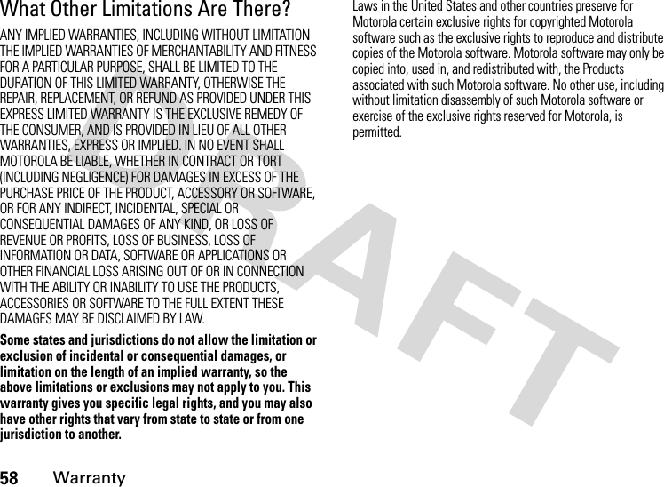 58WarrantyWhat Other Limitations Are There?ANY IMPLIED WARRANTIES, INCLUDING WITHOUT LIMITATION THE IMPLIED WARRANTIES OF MERCHANTABILITY AND FITNESS FOR A PARTICULAR PURPOSE, SHALL BE LIMITED TO THE DURATION OF THIS LIMITED WARRANTY, OTHERWISE THE REPAIR, REPLACEMENT, OR REFUND AS PROVIDED UNDER THIS EXPRESS LIMITED WARRANTY IS THE EXCLUSIVE REMEDY OF THE CONSUMER, AND IS PROVIDED IN LIEU OF ALL OTHER WARRANTIES, EXPRESS OR IMPLIED. IN NO EVENT SHALL MOTOROLA BE LIABLE, WHETHER IN CONTRACT OR TORT (INCLUDING NEGLIGENCE) FOR DAMAGES IN EXCESS OF THE PURCHASE PRICE OF THE PRODUCT, ACCESSORY OR SOFTWARE, OR FOR ANY INDIRECT, INCIDENTAL, SPECIAL OR CONSEQUENTIAL DAMAGES OF ANY KIND, OR LOSS OF REVENUE OR PROFITS, LOSS OF BUSINESS, LOSS OF INFORMATION OR DATA, SOFTWARE OR APPLICATIONS OR OTHER FINANCIAL LOSS ARISING OUT OF OR IN CONNECTION WITH THE ABILITY OR INABILITY TO USE THE PRODUCTS, ACCESSORIES OR SOFTWARE TO THE FULL EXTENT THESE DAMAGES MAY BE DISCLAIMED BY LAW.Some states and jurisdictions do not allow the limitation or exclusion of incidental or consequential damages, or limitation on the length of an implied warranty, so the above limitations or exclusions may not apply to you. This warranty gives you specific legal rights, and you may also have other rights that vary from state to state or from one jurisdiction to another.Laws in the United States and other countries preserve for Motorola certain exclusive rights for copyrighted Motorola software such as the exclusive rights to reproduce and distribute copies of the Motorola software. Motorola software may only be copied into, used in, and redistributed with, the Products associated with such Motorola software. No other use, including without limitation disassembly of such Motorola software or exercise of the exclusive rights reserved for Motorola, is permitted.