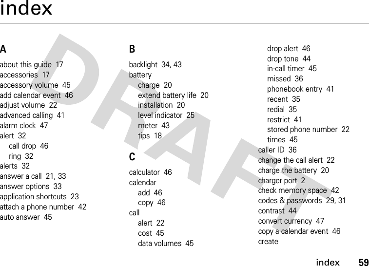 index59indexAabout this guide  17accessories  17accessory volume  45add calendar event  46adjust volume  22advanced calling  41alarm clock  47alert  32call drop  46ring  32alerts  32answer a call  21, 33answer options  33application shortcuts  23attach a phone number  42auto answer  45Bbacklight  34, 43batterycharge  20extend battery life  20installation  20level indicator  25meter  43tips  18Ccalculator  46calendaradd  46copy  46callalert  22cost  45data volumes  45drop alert  46drop tone  44in-call timer  45missed  36phonebook entry  41recent  35redial  35restrict  41stored phone number  22times  45caller ID  36change the call alert  22charge the battery  20charger port  2check memory space  42codes &amp; passwords  29, 31contrast  44convert currency  47copy a calendar event  46create