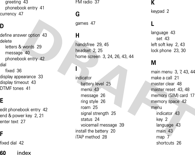 60indexgreeting  43phonebook entry  41currency  47Ddefine answer option  43deleteletters &amp; words  29message  40phonebook entry  42dialfixed  36display appearance  33display timeout  43DTMF tones  41Eedit phonebook entry  42end &amp; power key  2, 21enter text  27Ffixed dial  42FM radio  37Ggames  47Hhandsfree  29, 45headset  2, 25home screen  3, 24, 26, 43, 44Iindicatorbattery level  25menu  43message  26ring style  26roam  25signal strength  25status  24voicemail message  39install the battery  20iTAP method  28Kkeypad  2Llanguage  43set  43left soft key  2, 43lock phone  23, 30Mmain menu  3, 7, 43, 44make a call  21master clear  48master reset  43, 48memory (SIM) card  17memory space  42menuindicator  43key  2language  43main  43map  7shortcuts  26