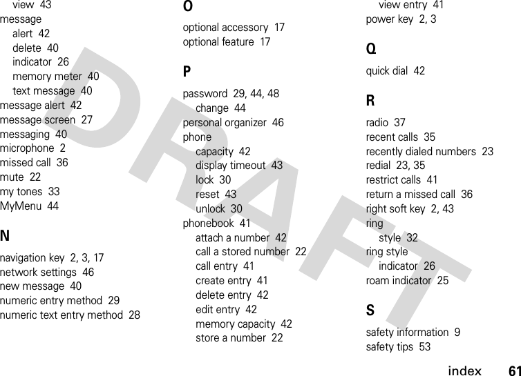 index61view  43messagealert  42delete  40indicator  26memory meter  40text message  40message alert  42message screen  27messaging  40microphone  2missed call  36mute  22my tones  33MyMenu  44Nnavigation key  2, 3, 17network settings  46new message  40numeric entry method  29numeric text entry method  28Ooptional accessory  17optional feature  17Ppassword  29, 44, 48change  44personal organizer  46phonecapacity  42display timeout  43lock  30reset  43unlock  30phonebook  41attach a number  42call a stored number  22call entry  41create entry  41delete entry  42edit entry  42memory capacity  42store a number  22view entry  41power key  2, 3Qquick dial  42Rradio  37recent calls  35recently dialed numbers  23redial  23, 35restrict calls  41return a missed call  36right soft key  2, 43ringstyle  32ring styleindicator  26roam indicator  25Ssafety information  9safety tips  53