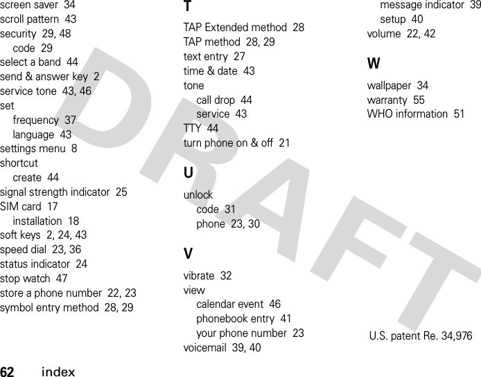 62indexscreen saver  34scroll pattern  43security  29, 48code  29select a band  44send &amp; answer key  2service tone  43, 46setfrequency  37language  43settings menu  8shortcutcreate  44signal strength indicator  25SIM card  17installation  18soft keys  2, 24, 43speed dial  23, 36status indicator  24stop watch  47store a phone number  22, 23symbol entry method  28, 29TTAP Extended method  28TAP method  28, 29text entry  27time &amp; date  43tonecall drop  44service  43TTY  44turn phone on &amp; off  21Uunlockcode  31phone  23, 30Vvibrate  32viewcalendar event  46phonebook entry  41your phone number  23voicemail  39, 40message indicator  39setup  40volume  22, 42Wwallpaper  34warranty  55WHO information  51U.S. patent Re. 34,976 
